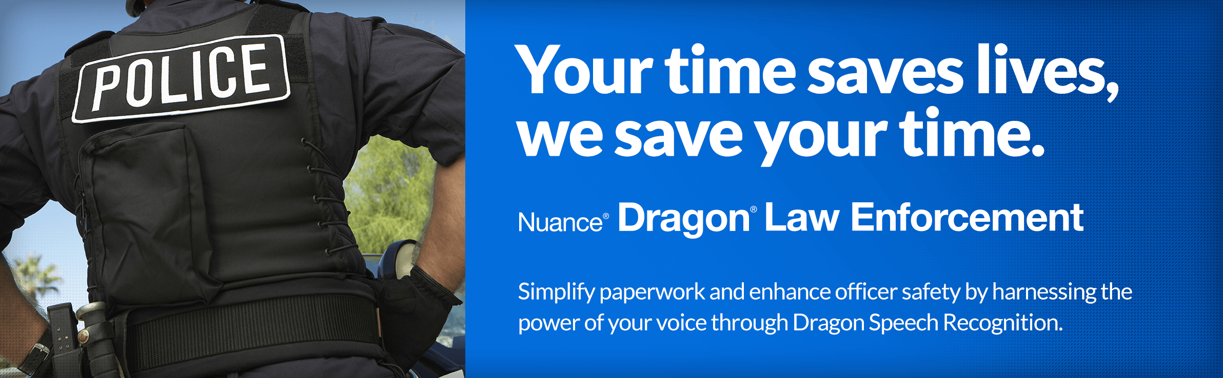 Your time saves lives, we save your time. Dragon Law Enforcement - Simplify paperwork and enhance officer safety by harnessing the power of your voice through Dragon Speech Recognition.